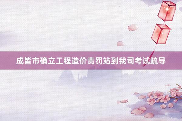 成皆市确立工程造价责罚站到我司考试疏导