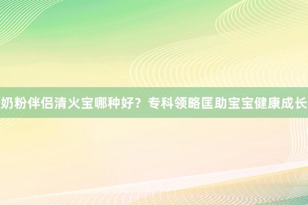 奶粉伴侣清火宝哪种好？专科领略匡助宝宝健康成长