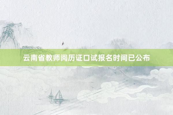 云南省教师阅历证口试报名时间已公布